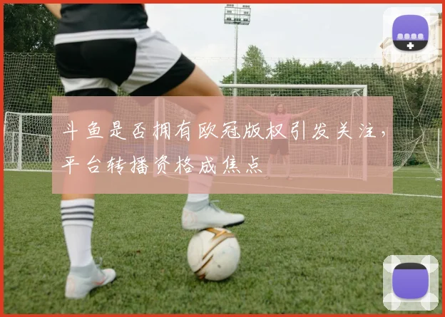 斗鱼是否拥有欧冠版权引发关注，平台转播资格成焦点