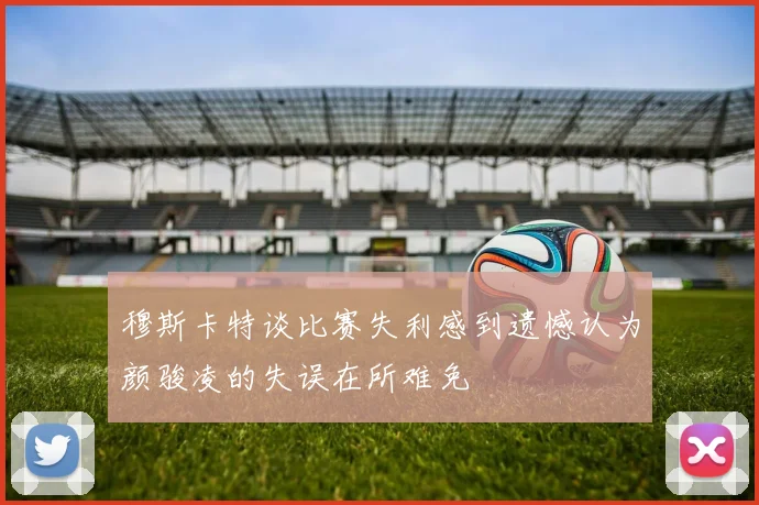 穆斯卡特谈比赛失利感到遗憾认为颜骏凌的失误在所难免