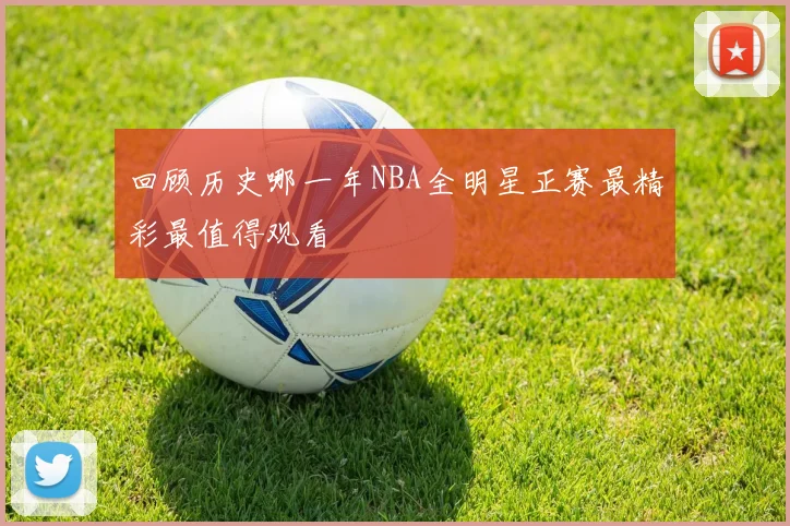 回顾历史哪一年NBA全明星正赛最精彩最值得观看