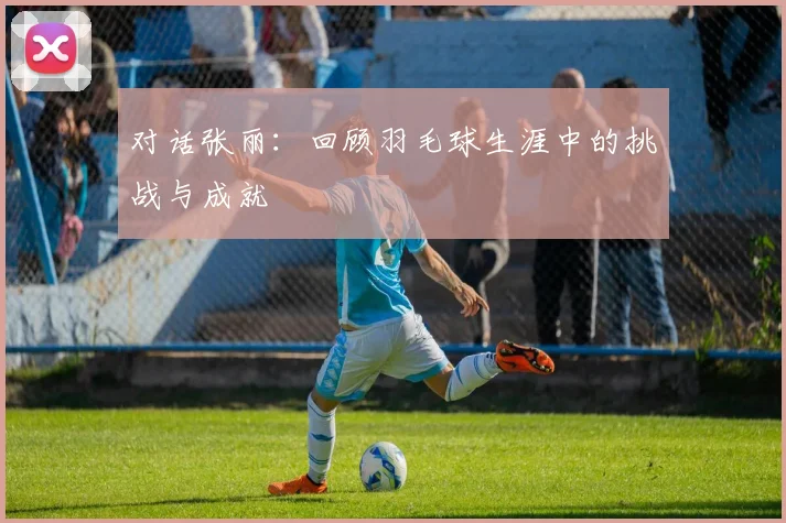 对话张丽：回顾羽毛球生涯中的挑战与成就