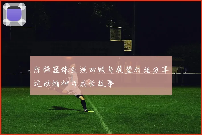 陈强篮球生涯回顾与展望对话分享运动精神与成长故事