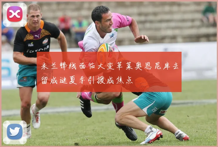 米兰锋线面临大变革莱奥恩昆库去留成谜夏季引援成焦点