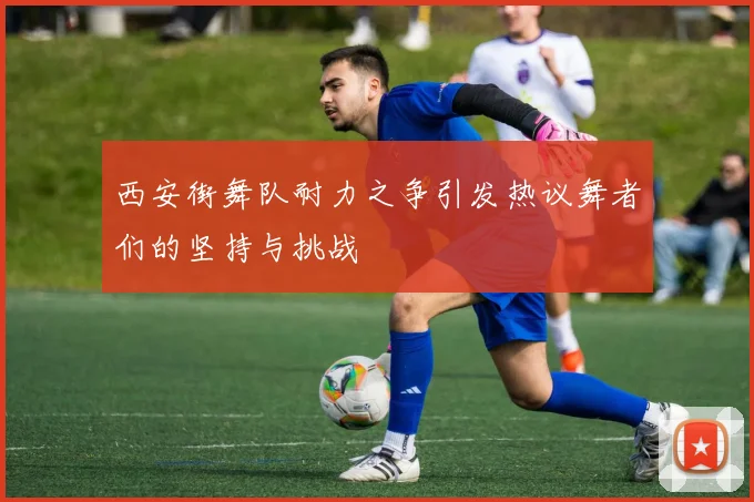 西安街舞队耐力之争引发热议舞者们的坚持与挑战