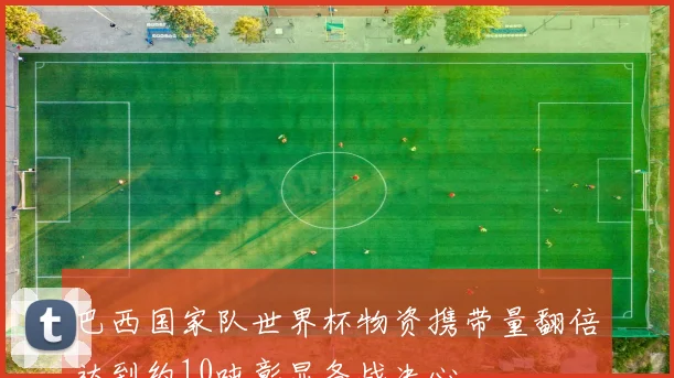 巴西国家队世界杯物资携带量翻倍达到约10吨彰显备战决心