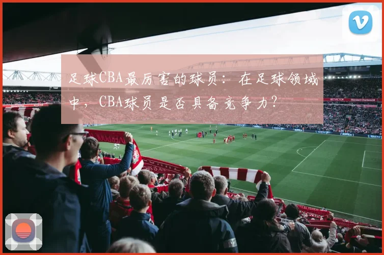 足球CBA最厉害的球员：在足球领域中，CBA球员是否具备竞争力？