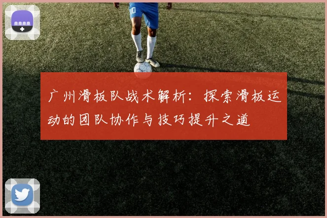 广州滑板队战术解析：探索滑板运动的团队协作与技巧提升之道