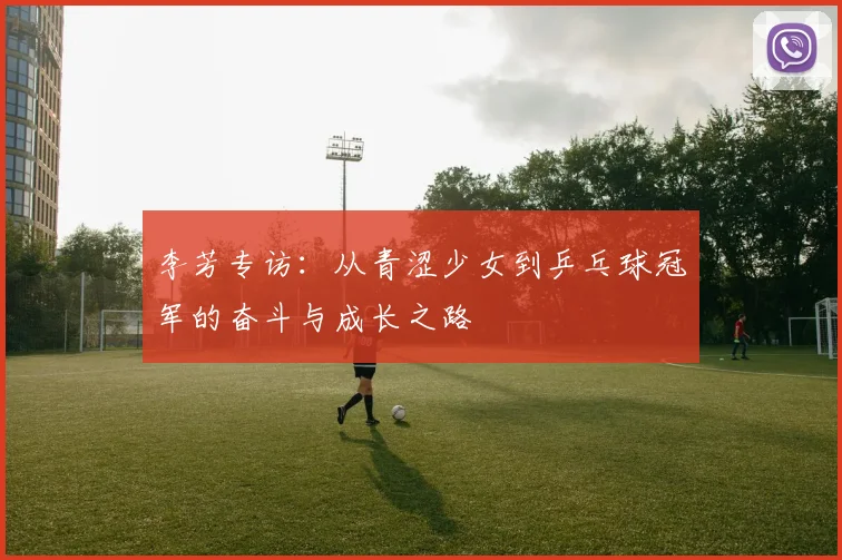 李芳专访：从青涩少女到乒乓球冠军的奋斗与成长之路