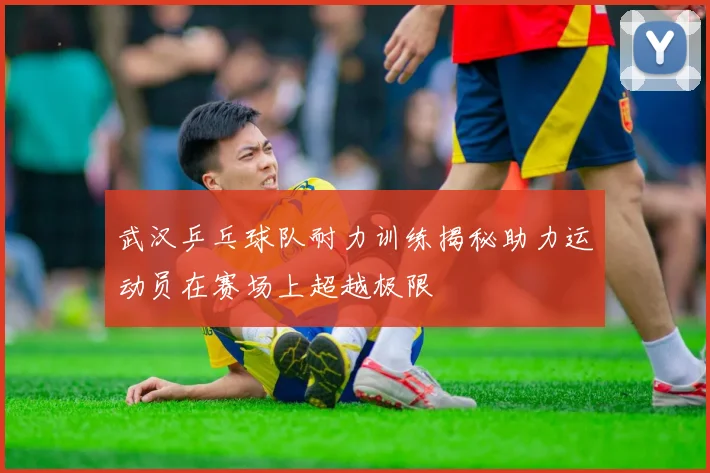 武汉乒乓球队耐力训练揭秘助力运动员在赛场上超越极限
