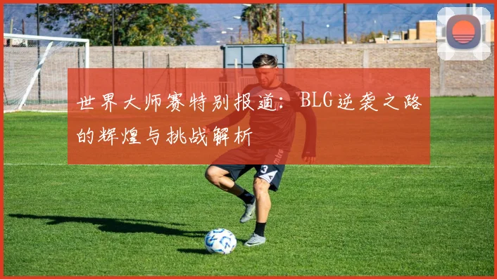 世界大师赛特别报道：BLG逆袭之路的辉煌与挑战解析