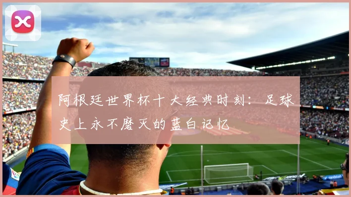阿根廷世界杯十大经典时刻：足球史上永不磨灭的蓝白记忆